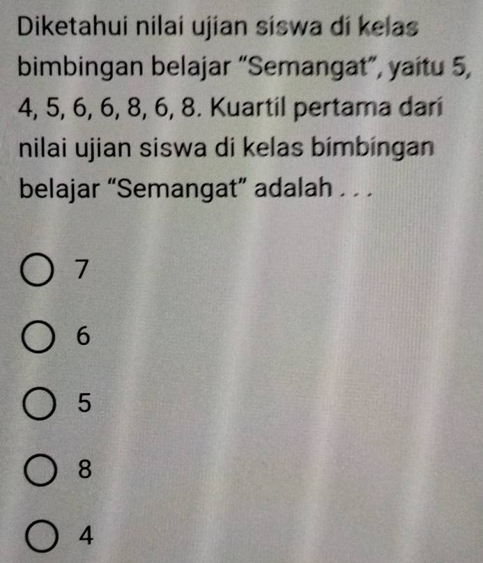 Diketahui nilai ujian siswa dí kelas
bimbingan belajar “Semangat”, yaitu 5,
4, 5, 6, 6, 8, 6, 8. Kuartil pertama dari
nilai ujian siswa di kelas bímbíngan
belajar “Semangat” adalah . . .
7
6
5
8
4