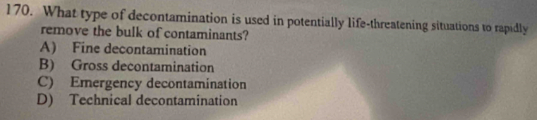 What type of decontamination is used in potentially life-threatening situations to rapidly
remove the bulk of contaminants?
A) Fine decontamination
B) Gross decontamination
C) Emergency decontamination
D) Technical decontamination