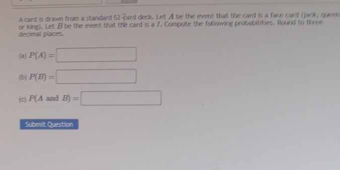 A card is drawn from a standard 52 -card deck. Let A be the event that the card is a face card (jack, queen 
or king). Let B be the event that the card is a 7. Compute the following probabilities, Round to three 
decimal places. 
(a) P(A)=□
(b) P(B)=□
(C) P(AandB)=□
Submit Question