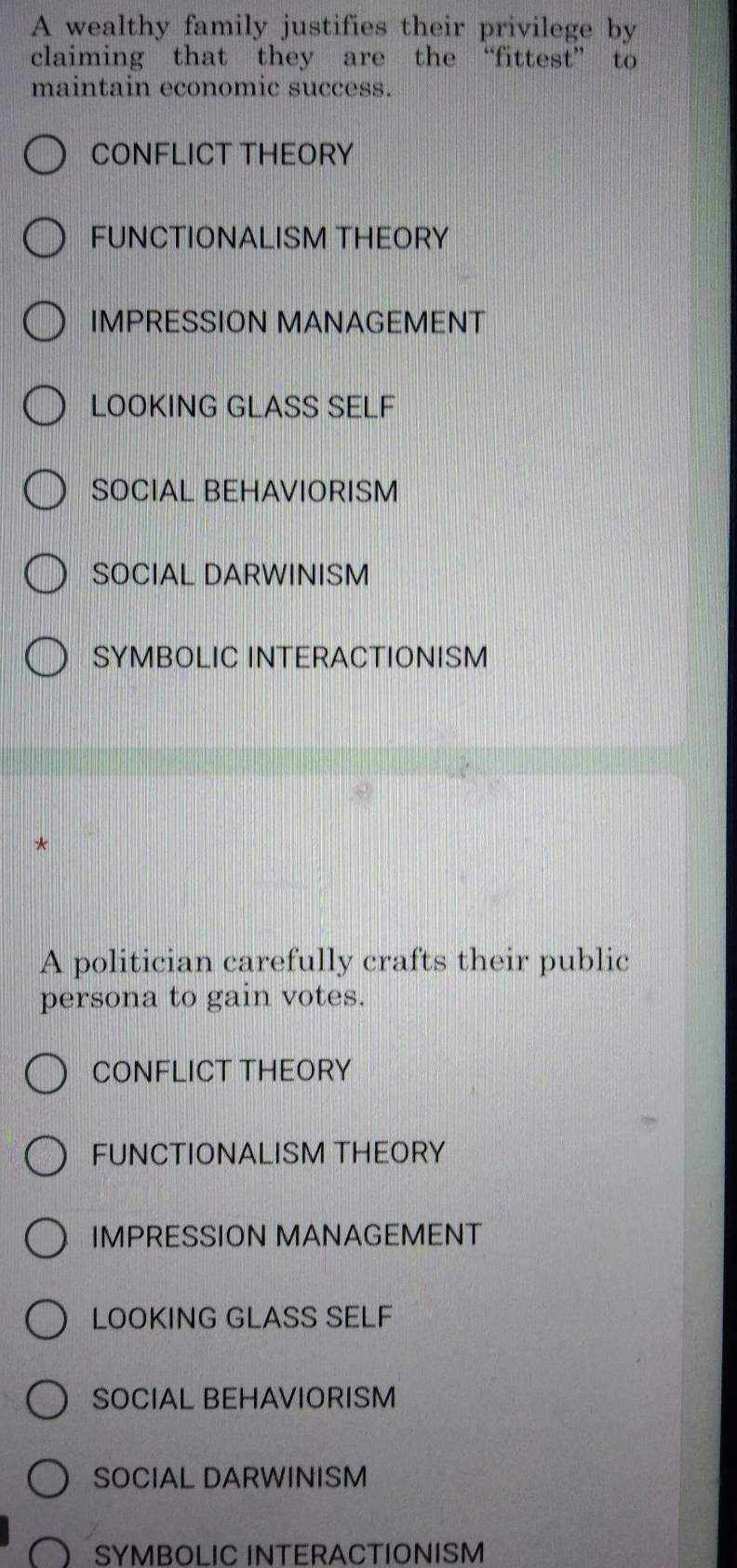 A wealthy family justifies their privilege by
claiming that they are the “fittest” to
maintain economic success.
CONFLICT THEORY
FUNCTIONALISM THEORY
IMPRESSION MANAGEMENT
LOOKING GLASS SELF
SOCIAL BEHAVIORISM
SOCIAL DARWINISM
SYMBOLIC INTERACTIONISM
*
A politician carefully crafts their public
persona to gain votes.
CONFLICT THEORY
FUNCTIONALISM THEORY
IMPRESSION MANAGEMENT
LOOKING GLASS SELF
SOCIAL BEHAVIORISM
SOCIAL DARWINISM
SYMBOLIC INTERACTIONISM