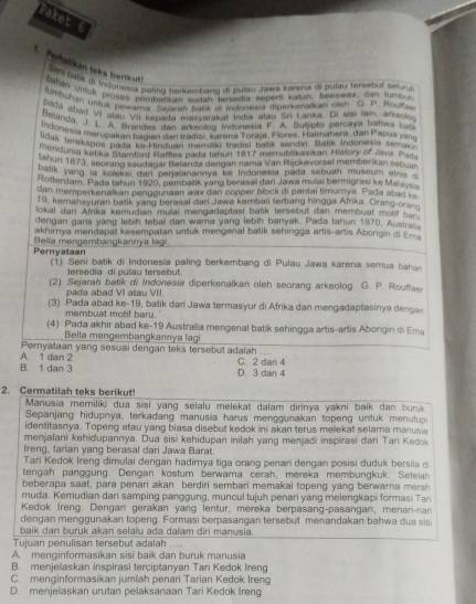 Paket 6
1. Perhatikan teks berikut! bahan Unuk proses pembasian surtan tersedia sepert katun, benswax, dan tumpu
Sen baf di Irforesia pating hanamhand qi pulay Jawa karena di fulau tersebut séund 
lumbuhan unjpk pewama Searah Nańk di Mdonesia diperkanalkan oigh C. p. Royfas
tada abad VI atau VII kepada maayarakat India atau Sri Lanka. Di sisi lain, arkeoloo
Belanga. J. L. A. Brandes dan arkening Indonesia F. A. Sutigto percaya bahwa bas
ldone a merupakan bagan dan tradiar Marena Toraja, Flores, Halmatera, dan Papua yar
#oak Jerekspos pada ke Hinduan merliki tradisi basik sendin Batik Indonesin semak
mendunia ketika Stamford Raffles pada tahun 1817 meniublikasikan History of Java. Pag
tatiun 1873, seorang saudagar Belanda dergan nama Van Rijckevorsel membérican sebual
batik yang la koleksi dari perjallanannya ke Indonesia pada sebuah museum etnis d
Rotterdam, Pada tahun 1920, pembatik yang berasel dari Jawa mulai bermigrasi ke Malays
dan memperkenaikan penggunaan wax dan copper block di pantai timumya. Pada abad ke
19, kemahsyuran betik yang berasal dari Jawa kembali terbang hingga Afrika. Orang-orang
lokal dari Afrika kemudian mulai mengadaptasi batik tersebut dan membuat mott  sa 
dengan garis yang lebih tebal dan wara yang lebih banyak. Pada tahun 1970, Austraia
akhirnya mendapat kesempatan untuk mengenal batik sehingga artis-artis Aborigin di Em
Pernyataan  Bella mengembangkannya lagi
(1) Seni batik di Indonesia paling berkembang di Pulau Jawa karena semua bahan
tersedia di pulau tersebut.
(2) Sejarah batik di Indonesia diperkenalkan oleh seorang arkeolog G. P. Rouffaer
pada abad VI atau VII
(3) Pada abad ke-19, batik dari Jawa termasyur di Afrika dan mengadaptasinya dengan
membuat motif baru.
(4) Pada akhir abad ke-19 Australia mengenal batik sehingga artis-artis Aborigin di Ema
Bella mengembangkannya lagi
Peryataan yang sesuai dengan teks tersebut adalah ....
B. 1 dan 3 A. 1 dan 2 C. 2 dan 4 D. 3 dan 4
2. Cermatilah teks berikut!
Manusia memiliki dua sisi yang selalu melekat dalam dirinya yakni baik dan buruk
Sepanjang hidupnya, terkadang manusia harus menggunakan topeng untuk menutup
identitasnya. Topeng atau yang biasa disebut kedok ini akan terus melekat selama manusia
menjalani kehidupannya. Dua sisi kehidupan inilah yang menjadi inspirasi dari Tari Kedok
Ireng, tarian yang berasal dari Jawa Barat.
Tari Kedok Ireng dimulai dengan hadimya tiga orang penari dengan posisi duduk bersila d
tengah pang g  ung. Dengan kostum berwama cerah, mereka membungkuk. Setl
beberapa saat, para penari akan berdiri sembari memakai topeng yang berwarna merah
muda. Kemudian dari samping panggung, muncul tujuh penari yang melengkapi formasi Tar
Kedok Ireng. Dengan gerakan yang lentur, mereka berpasang-pasangan, menari-nan
dengan menggunakan topeng. Formasi berpasangan tersebut menandakan bahwa dua sis
baik dan buruk akan selalu ada dalam diri manusia.
Tujuan penulisan tersebut adalah ....
A. menginformasikan sisi baik dan buruk manusia
B. menjelaskan inspirasi terciptanyan Tari Kedok Ireng
C. menginformasikan jumlah penari Tarian Kedok Ireng
D. menjelaskan urutan pelaksanaan Tari Kedok Ireng