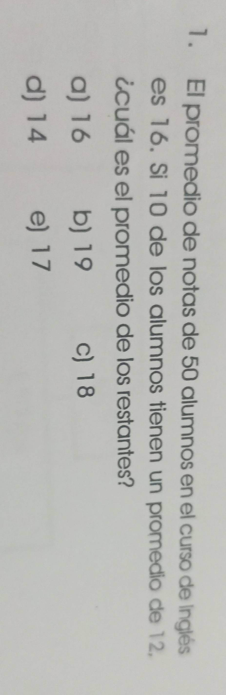 1 . El promedio de notas de 50 alumnos en el curso de Inglés
es 16. Si 10 de los alumnos tienen un promedio de 12.
icuál es el promedio de los restantes?
a) 16 b) 19 c) 18
d) 14 e) 17