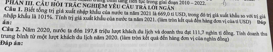 trung bình tăng liên tục trong giai đoạn 2010 - 2022. 
PhÂN III. CÂU HỏI TRÁC nGHIệM YêU CÂU tRả lời ngán 
Câu 1. Biết tổng trị giá xuất nhập khẩu của nước ta năm 2021 là 669,0 tỉ USD, trong đó trị giá xuất khẩu so với trị giả 
nhập khẩu là 101%. Tính trị giá xuất khẩu của nước ta năm 2021. (làm tròn kết quả đến hàng đơn vị của tỉ USD) Đáp 
án: 
Câu 2. Năm 2020, nước ta đón 197, 8 triệu lượt khách du lịch và doanh thu đạt 111, 7 nghìn tị đồng. Tính doanh thu 
trung bình từ một lượt khách du lịch năm 2020. (làm tròn kết quả đến hàng đơn vị của nghìn đồng) 
Đáp án: