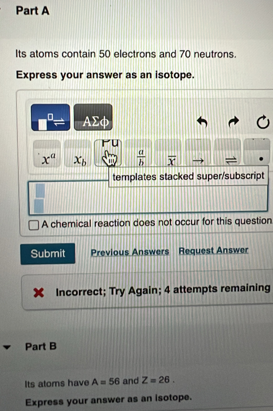 Its atoms contain 50 electrons and 70 neutrons. 
Express your answer as an isotope.
AΣφ
x^a x_b '  a/b  overline x
templates stacked super/subscript 
A chemical reaction does not occur for this question 
Submit Previous Answers Request Answer 
Incorrect; Try Again; 4 attempts remaining 
Part B 
Its atoms have A=56 and Z=26. 
Express your answer as an isotope.