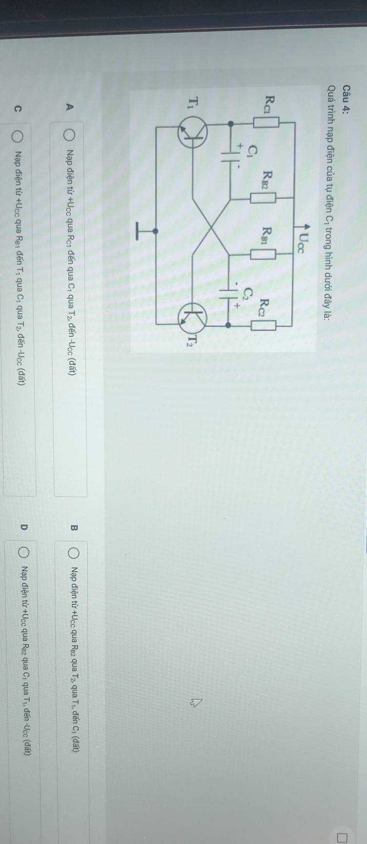 Quá trình nạp điện của tụ điện C_1 trong hình dưới đây là:
B
A Nạp điện từ +U_CO qua R_C1 đến qua C_1 qua T_2, đến -U_CC(doverline at) Nạp điện từ +Ucc qua Rв2 qua T₂, qua T₁, đến C_1(doverline at)
D
C Nạp điện từ +Ucc qua R_B1 đế T_1 qua C_1 qua T_2, ten-U_CC  dat Nạp điện từ +Ucc qua R_B2 qua C_1 qua T_1, đến U_cc(doverline at)