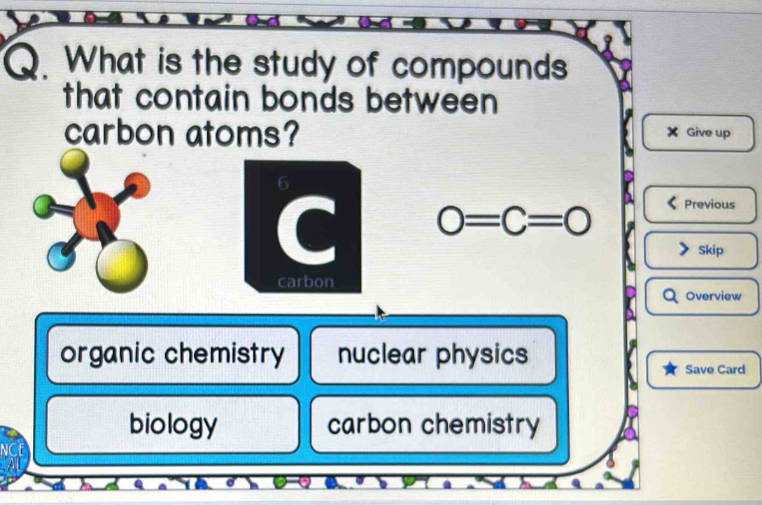 What is the study of compounds
that contain bonds between
carbon atoms? Give up
X
0=C=0
Previous
Skip
Overview
organic chemistry nuclear physics
Save Card
biology carbon chemistry
NCE