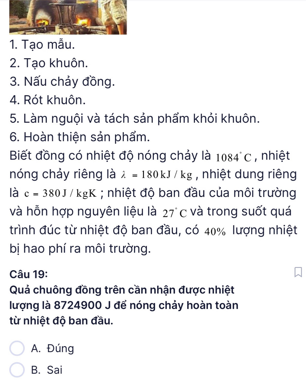 Tạo mẫu.
2. Tạo khuôn.
3. Nấu chảy đồng.
4. Rót khuôn.
5. Làm nguội và tách sản phẩm khỏi khuôn.
6. Hoàn thiện sản phẩm.
Biết đồng có nhiệt độ nóng chảy là 1084°C , nhiệt
nóng chảy riêng là lambda =180kJ/kg , nhiệt dung riêng
là c=380J/kgK; nhiệt độ ban đầu của môi trường
và hỗn hợp nguyên liệu là 27°C và trong suốt quá
trình đúc từ nhiệt độ ban đầu, có 40% lượng nhiệt
bị hao phí ra môi trường.
Câu 19:
Quả chuông đồng trên cần nhận được nhiệt
lượng là 8724900 J để nóng chảy hoàn toàn
từ nhiệt độ ban đầu.
A. Đúng
B. Sai