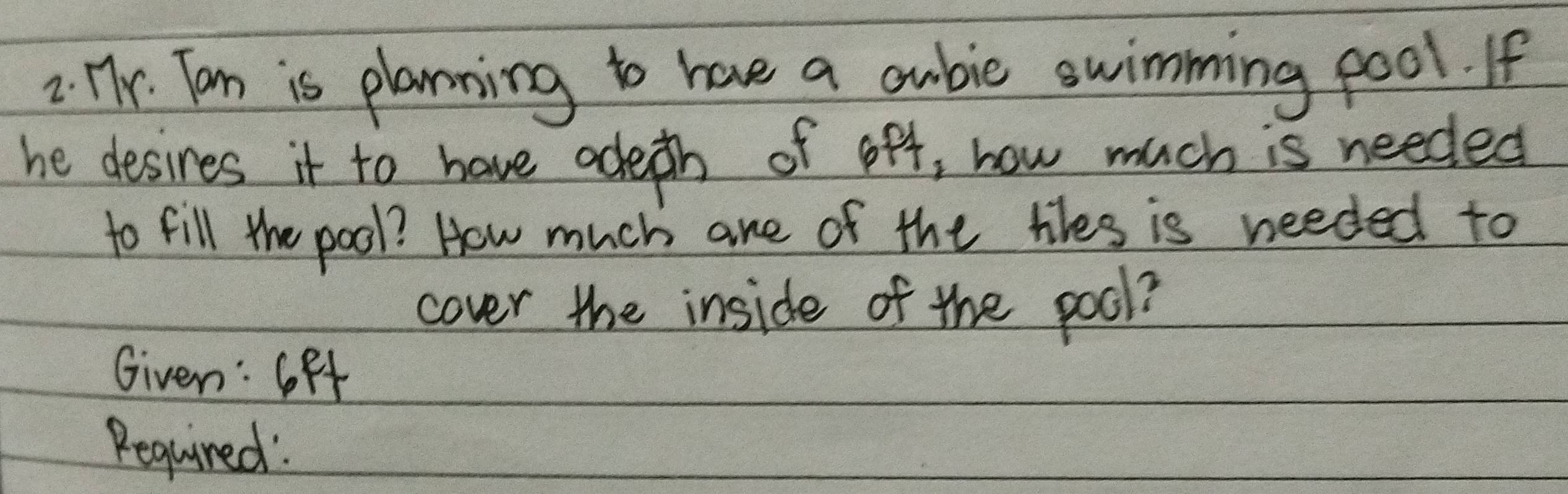 Tr. Tan is planning to have a oubic swimming pool. If 
he desires it to have adeth of off, how much is needed 
to fill the pool? How much are of the tves is needed to 
cover the inside of the pool? 
Given: GFf 
Required: