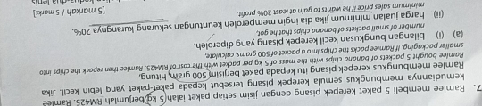 Ramlee membeli 5 paket kerepek pisang dengan jisim setiap paket ialah 5 kg)berjumiah RM425. Ramlee 
kemudiannya membungkus semula kerepek pisang tersebut kepada paket-paket yang lebih kecil. Jika 
Ramlee membungkus kerepek pisang itu kepada paket berjisim 500 gram, hitung, 
Ramlee bought 5 packets of banana chips with the mass of 5 kg per packet with the cost of RM425. Ramlee then repack the chips into 
smaller packaging. If Ramlee packs the chips into a packet of 500 grams, calculate, 
(a) (i) bilangan bungkusan kecil kerepek pisang yang diperoleh, 
number of small packets of banana chips that he got, 
(ii) harga jualan minimum jika dia ingin memperoleh keuntungan sekurang-kurangnya 20%. 
minimum sales price if he wants to gain at least 20% profit. 
[5 markah / 5 marks]