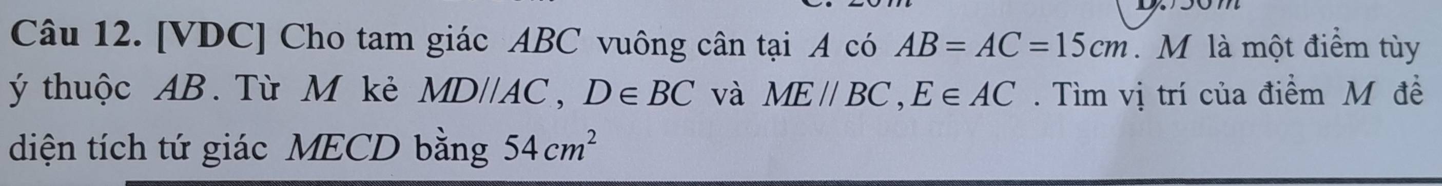 [VDC] Cho tam giác ABC vuông cân tại A có AB=AC=15cm M là một điểm tùy 
ý thuộc AB. Từ M kẻ MD//AC, D∈ BC và ME//BC, E∈ AC. Tìm vị trí của điểm M đề 
diện tích tứ giác MECD bằng 54cm^2