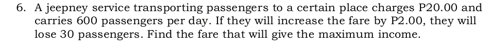 A jeepney service transporting passengers to a certain place charges P20.00 and 
carries 600 passengers per day. If they will increase the fare by P2.00, they will 
lose 30 passengers. Find the fare that will give the maximum income.