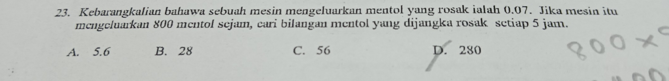 Kebarangkalian bahawa sebuah mesin mengeluarkan mentol yang rosak ialah 0.07. Jika mesin itu
mcngcluarkan 800 mentol sejam, cari bilangan mentol yang dijangka rosak setiap 5 jam.
A. 5.6 B. 28 C. 56 D. 280