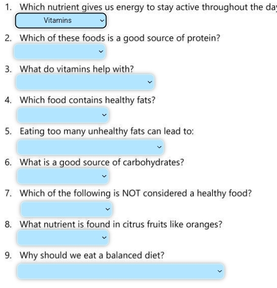 Which nutrient gives us energy to stay active throughout the da 
Vitamins 
2. Which of these foods is a good source of protein? 
3. What do vitamins help with? 
4. Which food contains healthy fats? 
5. Eating too many unhealthy fats can lead to: 
6. What is a good source of carbohydrates? 
7. Which of the following is NOT considered a healthy food? 
8. What nutrient is found in citrus fruits like oranges? 
9. Why should we eat a balanced diet?