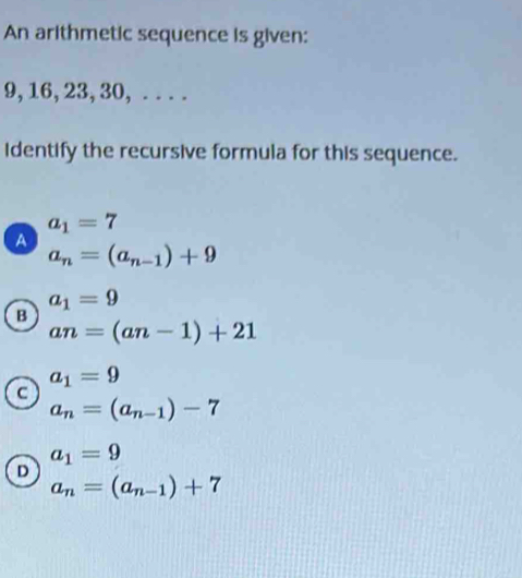 An arithmetic sequence is given:
9, 16, 23, 30, . . . .
identify the recursive formula for this sequence.
a_1=7
A
a_n=(a_n-1)+9
a_1=9
B
an=(an-1)+21
a_1=9
C
a_n=(a_n-1)-7
a_1=9
D
a_n=(a_n-1)+7