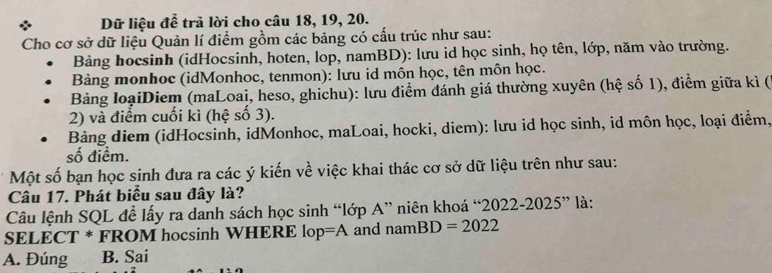 Dữ liệu để trả lời cho câu 18, 19, 20.
Cho cơ sở dữ liệu Quản lí điểm gồm các bảng có cấu trúc như sau:
Bảng hocsinh (idHocsinh, hoten, lop, namBD): lưu id học sinh, họ tên, lớp, năm vào trường.
Bảng monhoc (idMonhoc, tenmon): lưu id môn học, tên môn học.
Bảng loạiDiem (maLoai, heso, ghichu): lưu điểm đánh giá thường xuyên (hệ số 1), điểm giữa kì (
2) và điểm cuối kì (hệ số 3).
Bảng diem (idHocsinh, idMonhoc, maLoai, hocki, diem): lưu id học sinh, id môn học, loại điểm,
số điểm.
Một số bạn học sinh đưa ra các ý kiến về việc khai thác cơ sở dữ liệu trên như sau:
Câu 17. Phát biểu sau đây là?
Câu lệnh SQL để lấy ra danh sách học sinh “lớp A” niên khoá “2022-2 025'' * là:
SELECT * FROM hocsinh WHERE lop=A and namBD=2022
A. Đúng B. Sai