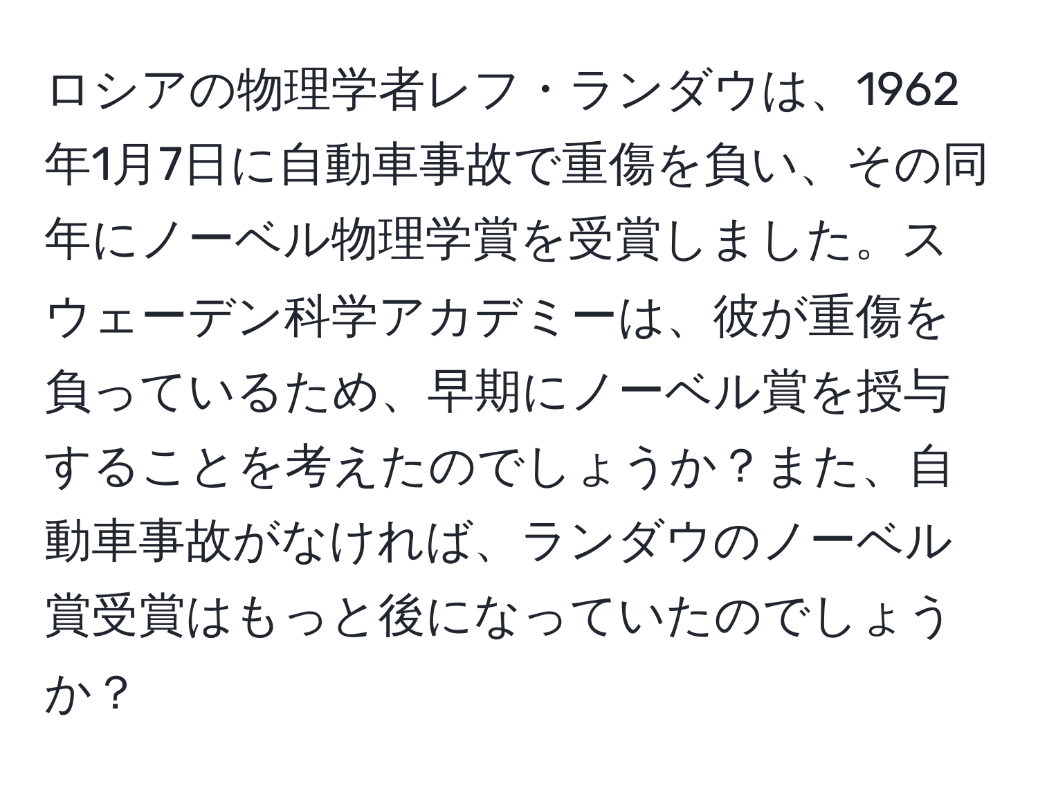 ロシアの物理学者レフ・ランダウは、1962年1月7日に自動車事故で重傷を負い、その同年にノーベル物理学賞を受賞しました。スウェーデン科学アカデミーは、彼が重傷を負っているため、早期にノーベル賞を授与することを考えたのでしょうか？また、自動車事故がなければ、ランダウのノーベル賞受賞はもっと後になっていたのでしょうか？