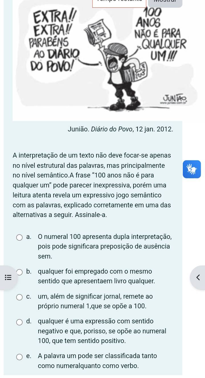 Junião. Diário do Povo, 12 jan. 2012.
A interpretação de um texto não deve focar-se apenas
no nível estrutural das palavras, mas principalmente
no nível semântico.A frase “ 100 anos não é para
qualquer um" pode parecer inexpressiva, porém uma
leitura atenta revela um expressivo jogo semântico
com as palavras, explicado corretamente em uma das
alternativas a seguir. Assinale-a.
a. O numeral 100 apresenta dupla interpretação,
pois pode significara preposição de ausência
sem.
b. qualquer foi empregado com o mesmo
sentido que apresentaem livro qualquer.
c. um, além de significar jornal, remete ao
próprio numeral 1,que se opõe a 100.
d. qualquer é uma expressão com sentido
negativo e que, porisso, se opõe ao numeral
100, que tem sentido positivo.
e. A palavra um pode ser classificada tanto
como numeralquanto como verbo.