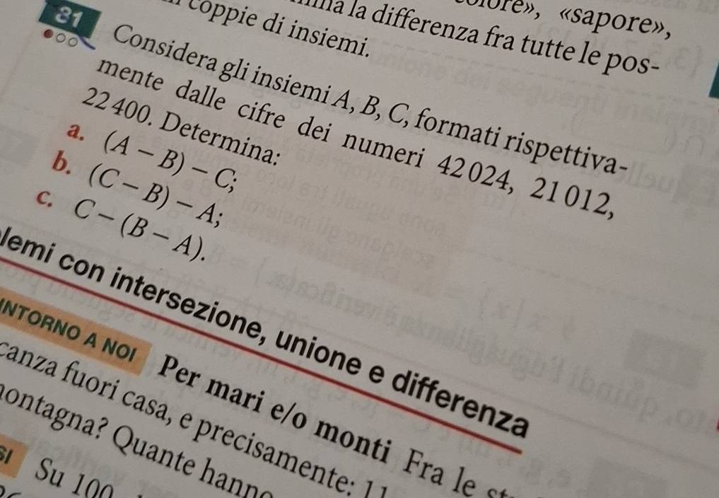 ulore», «sapore», 
1 ppie di insiemi. 
Illa la differenza fra tutte le pos- 
Considera gli insiemi A, B, C, formati rispettiva
22 400. Determina: 
mente dalle cifre dei numeri 42024, 21012
a. (A-B)-C; 
b. (C-B)-A; 
C. C-(B-A). 
emí con intersezione, unione e differenz: 
ToRo A No Per mari e/o monti Fra l 
anza fuorí casa, e precisamente: 1 
* Su 1Q0