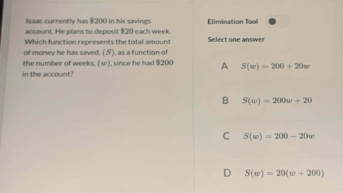 Isaac currently has $200 in his savings Elimination Tool
account. He plans to deposit $20 each week.
Which function represents the total amount Select one answer
of money he has saved, (S), as a function of
the number of weeks, (ω), since he had $200 A S(w)=200+20w
in the account?
B S(w)=200w+20
C S(w)=200-20w
D S(w)=20(w+200)