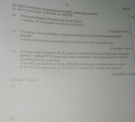 SULIT 
En Harris membayar zakat sebanyak RM485 untuk tahun tersebut. 
Mr Harris paid zakat of RM485 for that year. 
Exm 
(α) Hitung pendapatan bercukai bagi Encik Harris, 
Calculate the chargeable income for Mr Harris, 
[2 markah /mark] 
(6) Hitungkan cukai pendapatan yang perlu dibayar oleh Encik Harris pada tahun 
tersebut. 
Calculate the income tax payable by Mr Harris for the particular year. 
[4 markah /mark] 
(c) Potongan cukai berjadual (PCB) sebanyak RM240 dipotong setiap bulan daripada 
gajinya. Adakah PCB mencukupi untuk membayar cukai pendapatan En Harris? 
Justifikasikan jawapan anda. 
A monthly tax deduction (PCB) of RM240 is deducted monthly from his salary. 
Is the PCB enough to pay for En Harris's income tax? Justify your answer. 
[4 markah /mɑrk] 
Jawapan / Answer 
(a) 
(b)