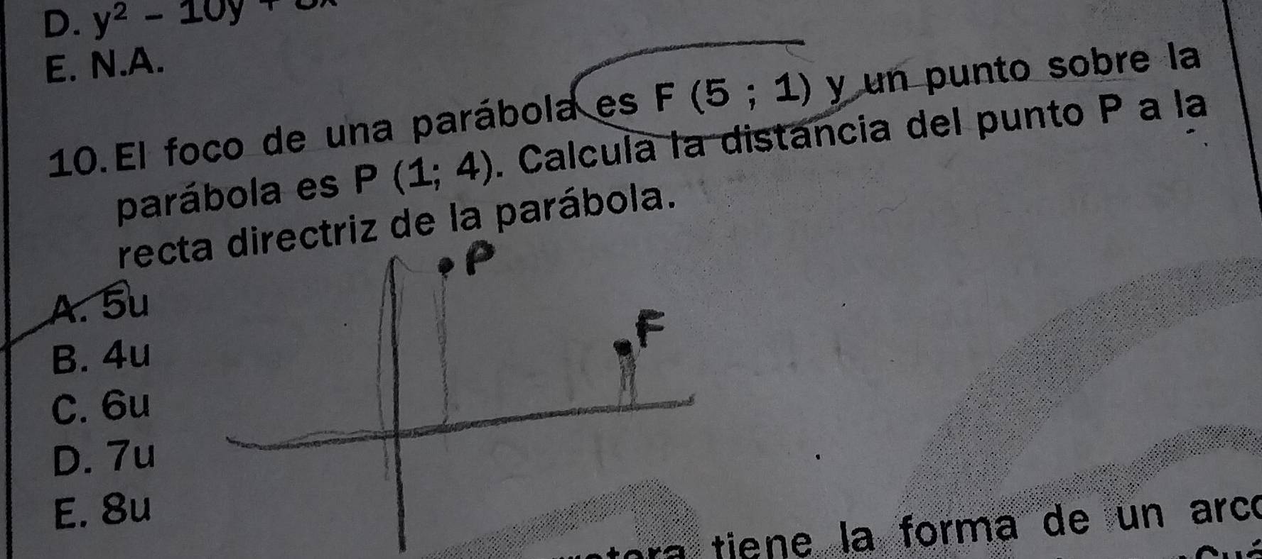 D. y^2-10y+
E. N.A.
10.El foco de una parábola es F(5;1) y un punto sobre la
parábola es P(1;4). Calcula la distancia del punto P a la
recta directriz de la parábola.
A. 5u
F
B. 4u
C. 6u
D. 7u
E. 8u
ora tiene la forma de un arcó