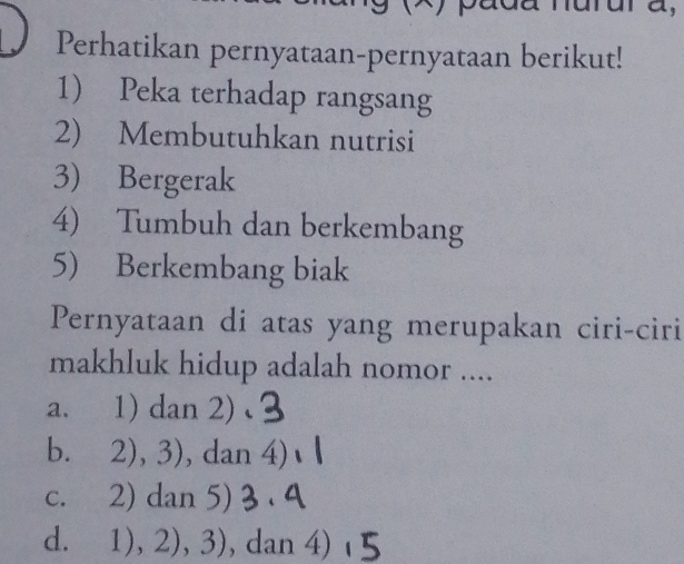 pada nurur a,
Perhatikan pernyataan-pernyataan berikut!
1) Peka terhadap rangsang
2) Membutuhkan nutrisi
3) Bergerak
4) Tumbuh dan berkembang
5) Berkembang biak
Pernyataan di atas yang merupakan ciri-ciri
makhluk hidup adalah nomor ....
a. 1) dan 2)
b. 2), 3) , dan 4)
c. 2) dan 5)
d. 1), 2), 3) , dan 4)