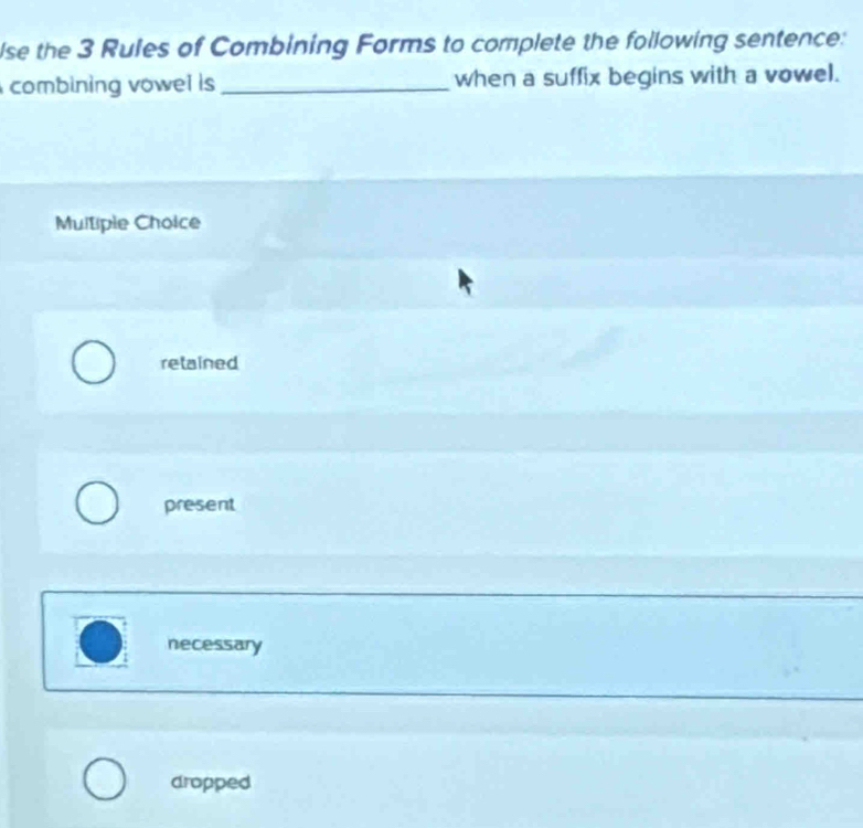 lse the 3 Rules of Combining Forms to complete the following sentence:
combining vowel is _when a suffix begins with a vowel.
Multiple Choice
retained
present
necessary
dropped