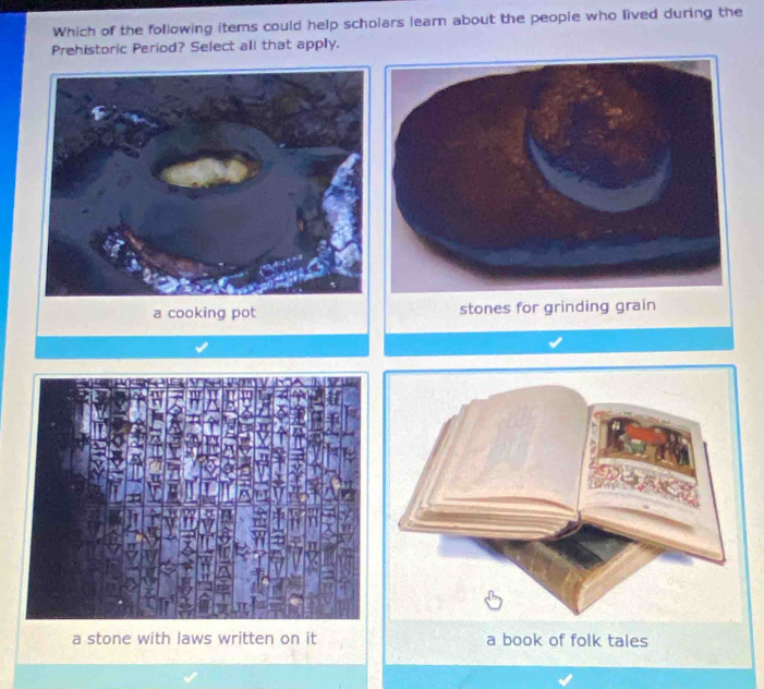 Which of the following items could help scholars learn about the people who lived during the
Prehistoric Period? Select all that apply.
a cooking pot stones for grinding grain
a stone with laws written on it a book of folk tales