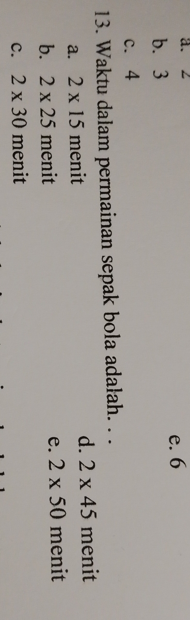 a. 2
e. 6
b. 3
c. 4
13. Waktu dalam permainan sepak bola adałah. . .
a. 2* 15 menit
d. 2* 45 menit
b. 2* 25 menit e. 2* 50 menit
C. 2* 30 menit