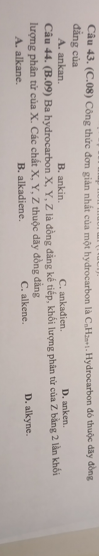 (C.08) Công thức đơn giản nhất của một hydrocarbon là C_nH_2n+1.Hydrocarbon đó thuộc dãy đồng
đẳng của
A. ankan. B. ankin. C. ankađien. D. anken.
Câu 44. (B.09) Ba hydrocarbon X, Y, Z là đồng đẳng kế tiếp, khối lượng phân tử của Z bằng 2 lần khối
lượng phân tử của X. Các chất X, Y, Z thuộc dãy đồng đẳng
A. alkane. B. alkadiene. C. alkene.
D. alkyne.