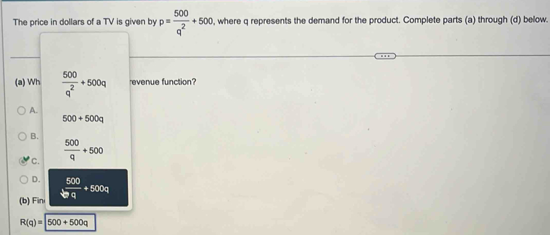 The price in dollars of a TV is given by p= 500/q^2 +500 , where q represents the demand for the product. Complete parts (a) through (d) below.
(a) Wh  500/q^2 +500q revenue function?
A.
500+500q
B.
C.  500/q +500
D.
(b) in  500/bq +500q
R(q)=500+500q