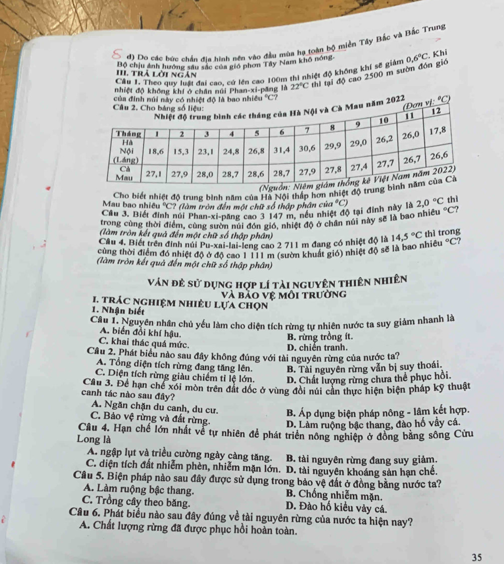 d) Do các bức chấn địa hình nên vào đầu mùa hạ toàn bộ miền Tây Bắc và Bắc Trung
Bộ chịu ảnh hướng sâu sắc của gió phơn Tây Nam khô nóng
Câu 1, Theo quy luất đai cao. cứ lên cao 100m thì nhiệt độ không khí sẽ giảm 0,6°C. Khi
III. trả lời ngán
nhiệt độ không khí ở chân núi Phan-xi-păng là 22°C thì tại độ cao 2500 m sườn đón gió
Cho biết nhiệt độ trung bình năm của Hà Nội thấp hơn nhiệt độ tru
Mau bao nhiêu *  ºC? (làm tròn đến một chữ số thập phân cử a°C
Cầu 3. Biết đỉnh núi Phan-xi-păng cao 3 147 m, nếu nhiệt độ tại đình này là 2,0°C thì
trong cùng thời điểm, cùng sườn núi đón gió, nhiệt độ ở chân núi này sẽ là bao nhiều°C ?
(làm tròn kết quả đến một chữ số thập phân)
Câu 4. Biết trên đinh núi Pu-xai-lai-leng cao 2 711 m đang có nhiệt độ là 14,5°C thì trong
cùng thời điểm đó nhiệt độ ở độ cao 1 111 m (sườn khuất gió) nhiệt độ sẽ là bao nhiêu°C ?
(làm tròn kết quả đến một chữ số thập phân)
ván đẻ sử dụng hợp lí tài nguyên thiên nhiên
và bảo vệ môi trường
1. trác nghiệm nhiêu lựa chọn
1. Nhận biết
Câu 1. Nguyên nhân chủ yếu làm cho diện tích rừng tự nhiên nước ta suy giảm nhanh là
A. biến đồi khí hậu.
B. rừng trồng ít.
C. khai thác quá mức.
D. chiến tranh.
Câu 2. Phát biểu nào sau đây không đúng với tài nguyên rừng của nước ta?
A. Tổng diện tích rừng đang tăng lên. B. Tài nguyên rừng vẫn bị suy thoái.
C. Diện tích rừng giàu chiếm tỉ lệ lớn. D. Chất lượng rừng chưa thể phục hồi.
Câu 3. Để hạn chế xói mòn trên đất dốc ở vùng đồi núi cần thực hiện biện pháp kỹ thuật
canh tác nào sau đây?
A. Ngăn chặn du canh, du cư.
B. Áp dụng biện pháp nông - lâm kết hợp.
C. Bảo vệ rừng và đất rừng.
D. Làm ruộng bậc thang, đào hố vây cá.
Câu 4. Hạn chế lớn nhất về tự nhiên để phát triển nông nghiệp ở đồng bằng sông Cừu
Long là
A. ngập lụt và triều cường ngày càng tăng. B. tài nguyên rừng đang suy giảm.
C. diện tích đất nhiễm phèn, nhiễm mặn lớn. D. tài nguyên khoáng sản hạn chế.
Câu 5. Biện pháp nào sau đây được sử dụng trong bảo vệ đất ở đồng bằng nước ta?
A. Làm ruộng bậc thang. B. Chống nhiễm mặn.
C. Trồng cây theo băng. D. Đào hố kiều vảy cá.
Câu 6. Phát biểu nào sau đây đúng về tài nguyên rừng của nước ta hiện nay?
A. Chất lượng rừng đã được phục hồi hoàn toàn.
35