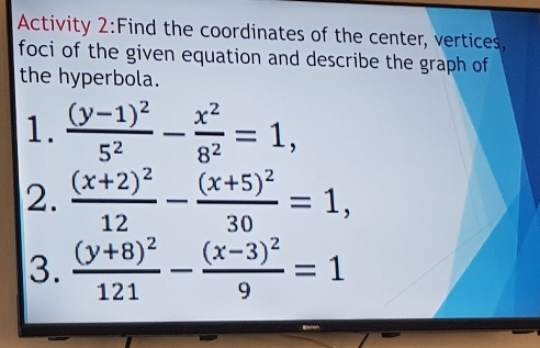 Activity 2:Find the coordinates of the center, vertices,
foci of the given equation and describe the graph of
the hyperbola.
1. frac (y-1)^25^2- x^2/8^2 =1, 
2. frac (x+2)^212-frac (x+5)^230=1, 
3. frac (y+8)^2121-frac (x-3)^29=1