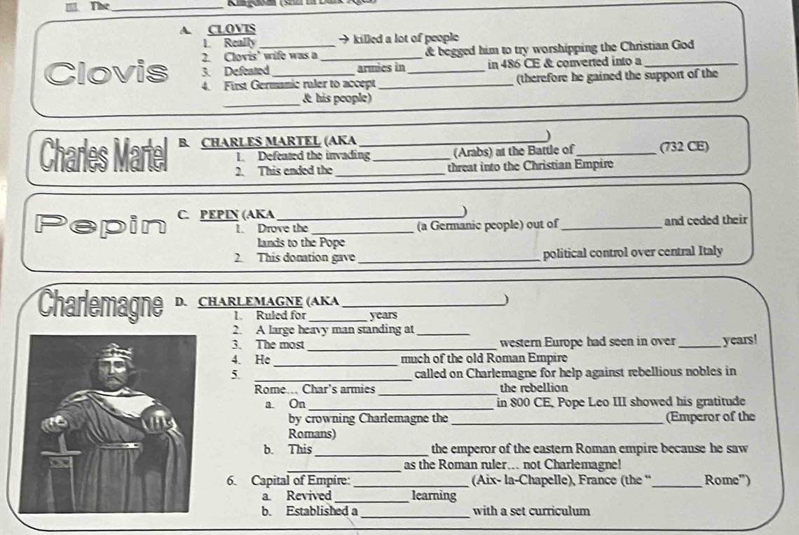 The_ Rigoam (sel i Du 
A. CLOVIS 
L. Really → killed a lot of people 
2. Clovis' wife was a _& begged him to try worshipping the Christian God 
Clovis 3. Defeared_ armics in_ in 486 CE & converted into a 
4. First Germanic ruler to accept (therefore he gained the support of the 
_ 
& his people) 
Charles Martel B. CHARLES MARTEL (AKA 
I Defeated the invading (Arabs) at the Battle of_ (732 CE) 
2. This ended the threat into the Christian Empire 
Pepin C. PEPIN (AKA__ 
) 
1. Drove the (a Germanic people) out of_ and ceded their 
lands to the Pope 
2. This donation gave _political control over central Italy 
Charlemagne D. CHARLEMAGNE (AKA 
) 
1. Ruled for years
2. A large heavy man standing at_ 
3. The most_ western Europe had seen in over _years! 
_ 
4. He much of the old Roman Empire 
5. _called on Charlemagne for help against rebellious nobles in 
Rome... Char's armies_ the rebellion 
a On_ in 800 CE, Pope Leo III showed his gratitude 
by crowning Charlemagne the_ (Emperor of the 
Romans) 
_ 
b. This the emperor of the eastern Roman empire becanse he saw 
_as the Roman ruler... not Charlemagne! 
6. Capital of Empire: _(Aix- la-Chapelle), France (the “_ Rome") 
a Revived _learning 
b. Established a _with a set curriculum