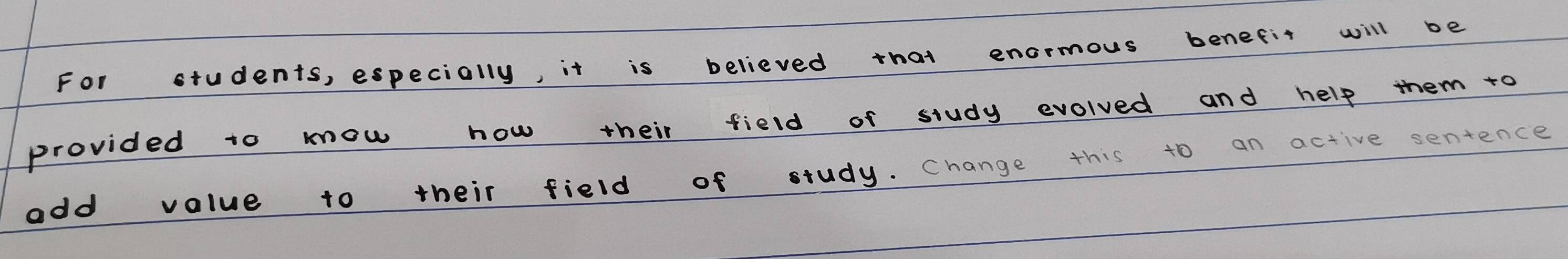 For students, especially, it is believed that enormous benefit will be 
provided to mow how their field of study evolved and help them to 
add value to their field of study. Change this to an active sentence