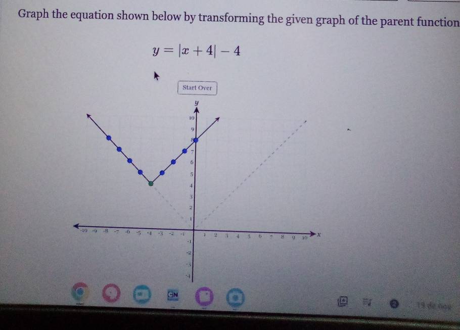 Graph the equation shown below by transforming the given graph of the parent function
y=|x+4|-4
Start Over