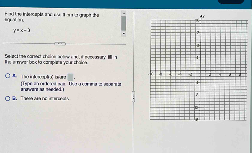 Find the intercepts and use them to graph the
equation.
y=x-3
Select the correct choice below and, if necessary, fill in
the answer box to complete your choice.
A. The intercept(s) is/are □ . 
(Type an ordered pair. Use a comma to separate
answers as needed.)
B. There are no intercepts.