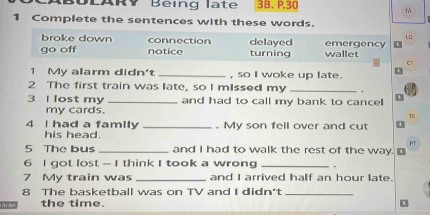 Being late 3B. P.30
TA
1 Complete the sentences with these words.
LQ
broke down connection delayed emergency
go off notice turning wallet
CT
1 My alarm didn't _, so I woke up late.
2 The first train was late, so I mIssed my_
.
3 I lost my _and had to call my bank to cance 
my cards.
TK
4 I had a family _. My son fell over and cut
his head.
PT
5 The bus _and I had to walk the rest of the way.
6 I got lost - I think I took a wrong _.
7 My train was _and I arrived half an hour late.
8 The basketball was on TV and I didn't_
# Thị Ảnh the time.