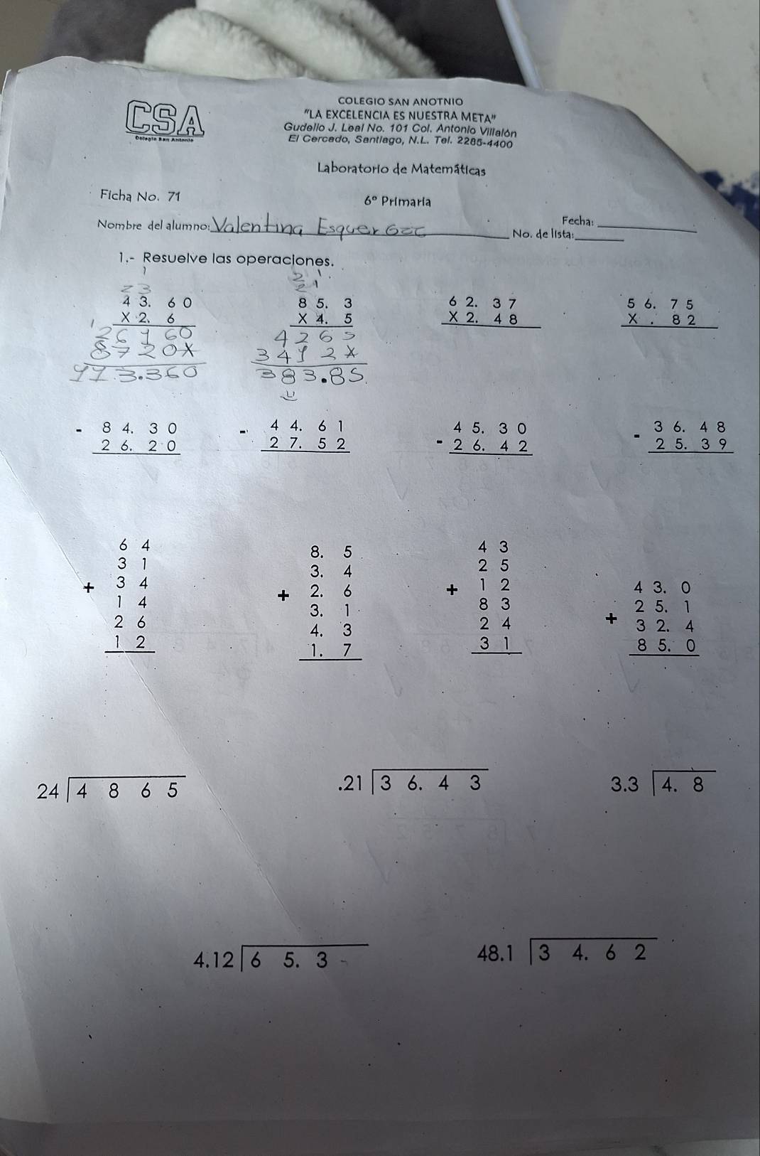 COLEGIO SAN ANOTNIO
"LA EXCELENCIA ES NUESTRA M fA''
CSA Gudello J. Leal No. 101 Col. Antonio Villalón
El Cercado, Santiago, N.L. Tel. 2285-4400
Laboratorio de Matemáticas
Ficha No. 71 6° Primaria
Fecha:
Nombre del alumno:_ No. de lista:__
1.- Resuelve las operaciones.
beginarrayr 43.60 * 2.6 hline 26160 hline endarray
beginarrayr 85.3 * 4.5 hline endarray
beginarrayr 62.37 * 2.48 hline endarray
beginarrayr 56.75 * .82 hline endarray
frac 720x
beginarrayr -84.30 26.20 hline endarray beginarrayr 44.61 27.52 hline endarray
beginarrayr 45.30 -26.42 hline endarray
-beginarrayr 36.48 25.39 hline endarray
beginarrayr 64 31 +34 hline 14 26 hline 32 hline endarray
+beginarrayr  5/3 3 frac 324 4 43 hline 117 hline endarray beginarrayr 43 25 +12 8 5 24 31 hline endarray beginarrayr 43.0 25.1 +32.4 85.0 hline endarray
beginarrayr 24encloselongdiv 4865endarray .21encloselongdiv 36.43
beginarrayr 3.3encloselongdiv 4.8endarray
beginarrayr 4.12encloselongdiv 65.3endarray
beginarrayr 48.1encloselongdiv 34.62endarray