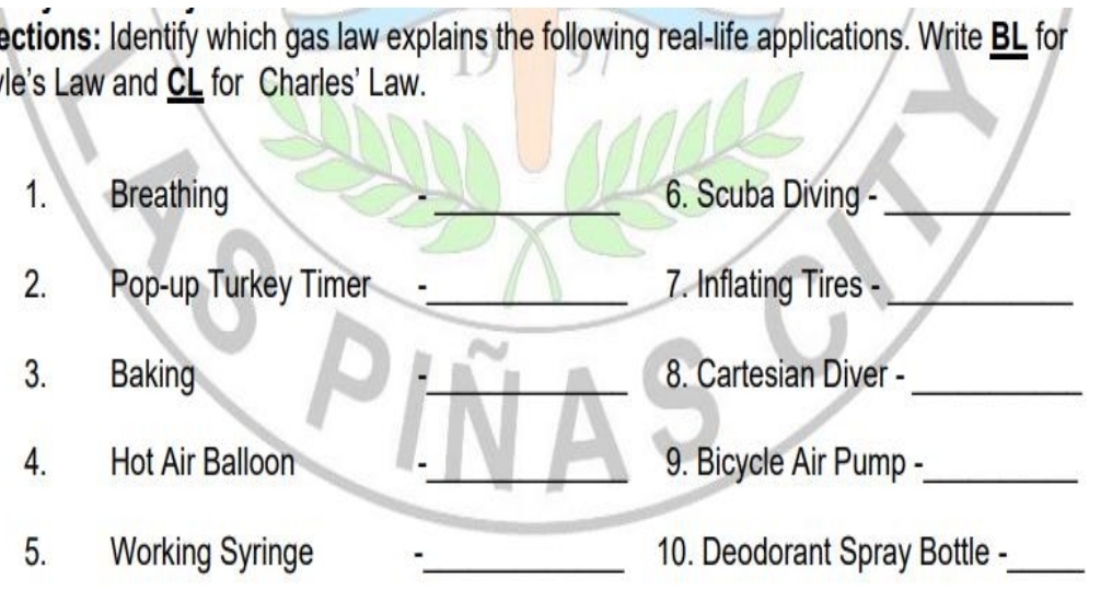 ections: Identify which gas law explains the following real-life applications. Write BL for 
le's Law and CL for Charles' Law. 
1. Breathing _6. Scuba Diving -_ 
2. Pop-up Turkey Timer -_ 7. Inflating Tires -_ 
3. Baking _8. Cartesian Diver -_ 
4. Hot Air Balloon 9. Bicycle Air Pump -_ 
5. Working Syringe -_ 10. Deodorant Spray Bottle -_