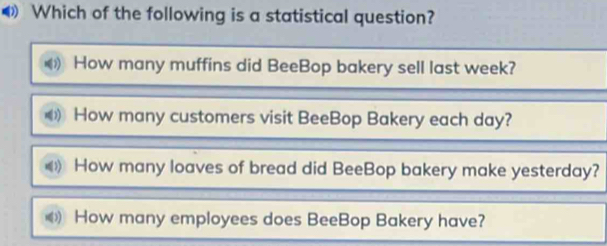 Which of the following is a statistical question?
How many muffins did BeeBop bakery sell last week?
How many customers visit BeeBop Bakery each day?
How many loaves of bread did BeeBop bakery make yesterday?
How many employees does BeeBop Bakery have?