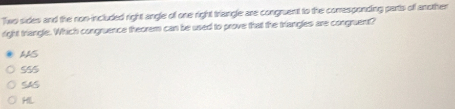 Two sides and the non-included right angle of one right triangle are congruent to the corresponding parts of another
right triangle. Which congruence theorem can be used to prove that the triangles are congruent?
AS
SSS
H