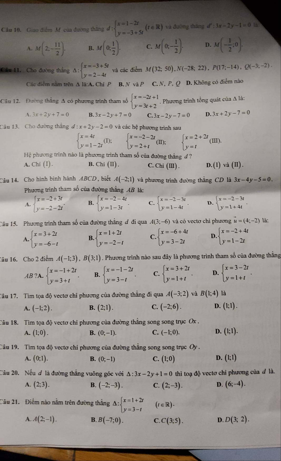 Giao điểm Mỹ của đường thắng d:beginarrayl x=1-2t y=-3+5tendarray. t∈ R () và đường tháng d':3x-2y-1=0
A. M(2;- 11/2 ). B. M(0; 1/2 ). C. M(0;- 1/2 ). D. M(- 1/2 ;0).
Câu 11. Cho đường thẳng Delta :beginarrayl x=-3+5t y=2-4tendarray. và các điểm M(32;50),N(-28;22),P(17;-14),Q(-3;-2).
Các điểm nằm trên △ I_2.. Chi P B. N và P C. N,P, Q D. Không có điểm nào
Câu 12. Đường thẳng Δ có phương trình tham số beginarrayl x=-2t+1 y=3t+2endarray.. Phương trình tổng quát của Δ là:
A. 3x+2y+7=0 B. 3x-2y+7=0 C. 3x-2y-7=0 D. 3x+2y-7=0
Câu 13. Cho đường thẳng d:x+2y-2=0 và các hệ phương trình sau
beginarrayl x=4t y=1-2tendarray. (I); beginarrayl x=-2-2t y=2+tendarray. (Ⅱ); beginarrayl x=2+2t y=tendarray. ( _  Ⅲ).
Hệ phương trình nào là phương trình tham số của đường thẳng d ?
A. Chi (I) . B. Chi(II). C. Chi(III). D. (I) và (I).
Câu 14. Cho hình bình hành ABCD, biết A(-2;1) và phương trình đường thẳng CD là 3x-4y-5=0.
Phương trình tham số của đường thẳng AB là:
A. beginarrayl x=-2+3t y=-2-2tendarray. . B. beginarrayl x=-2-4t y=1-3tendarray. . C. beginarrayl x=-2-3t y=1-4tendarray. . D. beginarrayl x=-2-3t y=1+4tendarray. .
Câu 15. Phương trình tham số của đường thẳng đ đi qua A(3;-6) và có vectơ chỉ phương vector u=(4;-2) là:
A. beginarrayl x=3+2t y=-6-tendarray. B. beginarrayl x=1+2t y=-2-tendarray. C. beginarrayl x=-6+4t y=3-2tendarray. D. beginarrayl x=-2+4t y=1-2tendarray.
Câu 16. Cho 2 điểm A(-1;3),B(3;1). Phương trình nào sau đây là phương trình tham số của đường thẳng
AB ?A. beginarrayl x=-1+2t y=3+tendarray. . B. beginarrayl x=-1-2t y=3-tendarray. . C. beginarrayl x=3+2t y=1+tendarray. . D. beginarrayl x=3-2t y=1+tendarray. .
Câu 17. Tìm tọa độ vectơ chi phương của đường thẳng đi qua A(-3;2) và B(1;4) là
A. (-1;2). B. (2;1). C. (-2;6). D. (1;1).
Câu 18. Tìm tọa độ vectơ chi phương của đường thẳng song song trục Ox .
A. (1;0). B. (0;-1). C. (-1;0). D. (1;1).
Câu 19. Tìm tọa độ vectơ chi phương của đường thẳng song song trục Oy .
A. (0;1). B. (0;-1) C. (1;0) (1;1)
D.
Câu 20. Nếu đ là đường thẳng vuông góc với △ :3x-2y+1=0 thì toạ độ vectơ chi phương của đ là.
A. (2;3). B. (-2;-3). C. (2;-3). D. (6;-4).
Câu 21. Điểm nào nằm trên đường thẳng Delta :beginarrayl x=1+2t y=3-tendarray. (t∈ R)·
A. A(2;-1). B. B(-7;0). C. C(3;5). D. D(3;2).