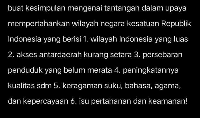 buat kesimpulan mengenai tantangan dalam upaya 
mempertahankan wilayah negara kesatuan Republik 
Indonesia yang berisi 1. wilayah Indonesia yang luas 
2. akses antardaerah kurang setara 3. persebaran 
penduduk yang belum merata 4. peningkatannya 
kualitas sdm 5. keragaman suku, bahasa, agama, 
dan kepercayaan 6. isu pertahanan dan keamanan!