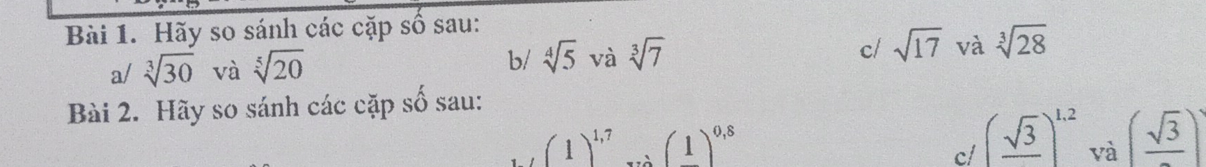 Hãy so sánh các cặp số sau: 
a/ sqrt[3](30) và sqrt[5](20) sqrt[4](5) và sqrt[3](7) c/ sqrt(17) và sqrt[3](28)
b/ 
Bài 2. Hãy so sánh các cặp số sau:
(1)^1,7...(1)^0,8
c/ (frac sqrt(3))^1.2
và (frac sqrt(3))^2