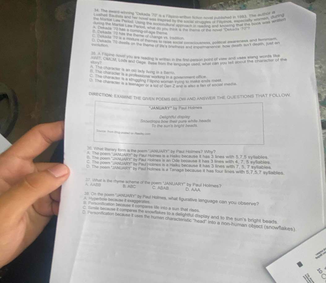 The award-winning "Dekada 70° is a Filipino-writen fiction novel published in 1983. The author i
Lualhati Bautista and her novel v nspired by the social seugales of Fillpinos, especially woman, during
the Mamal Law Period. Using the sociocultural approach in readino and knowing that the book was writher
during the Martial Law Period, what do you think is the theme of the novel "Dekada '70"?
A. Dekada 70 has a coming-of-age theme
6. Dekada 70 has the theme of change vs. tradition.
C. Dekada 70 is a mixture of themes to raise social consciousness, political awareness and feminism
D. Dekada 70 dwells on the theme of life's briefness and impermanence; how death isn't death, just an
evolution.
35. A Filipino novel you are reading is written in the first-person point of view and uses stang words like
AWIT, OMCM, Lods and Gege. Base from the language used, what can you tell about the character of the
story ?
A. The character is an old lady living in a Barrio.
B. The character is a professional working in a government office.
C. The character is a struggling Filipino woman trying to make ends meet
D. The character is a teenager or a kid of Gen Z and is also a fan of social media.
DIRECTION: EXAMINE THE GIVEN POEMS BELOW AND ANSWER THE QUESTIONS THAT FOLLOW
''JANUARY'' by Paul Holmes
Delightful display
Snowdrops bow their pure while heads
To the sun's bright beads.
Source from Blog posted or Reedtay cam
3S. What literary form is the poem "JANUARY' by Paul Holmes? Why?
A. The poem ''JANUARY'' by Paul Holmes is a Haiku because it has 3 lines with 5,7,5 syllables.
B. The poem ''JANUARY'' by Paul Holmes is an Ode because it has 3 lines with 4, 7, 5 syllables.
C. The poem 'JANUARY'' by Paul Holmes is a Haiku because it has 3 lines with 7, 5, 7 syllables.
D. The poem "JANUARY" by Paul Holmes is a Tanaga because it has four lines with 5,7,5,7 syllables.
37. What is the rhyme scheme of the poem "JANUARY” by Paul Holmes?
A. AABB B. ABC C. ABAB D. AAA
38. On the poem 'JANUARY' by Paul Holmes, what figurative language can you observe?
A. Hyperbole because it exaggerates.
B. Personification because it compares life into a sun that rises.
C. Simile because it compares the snowflakes to a delightful display and to the sun's bright beads.
D. Personification because it uses the human characteristic "head" into a non-human object (snowflakes)