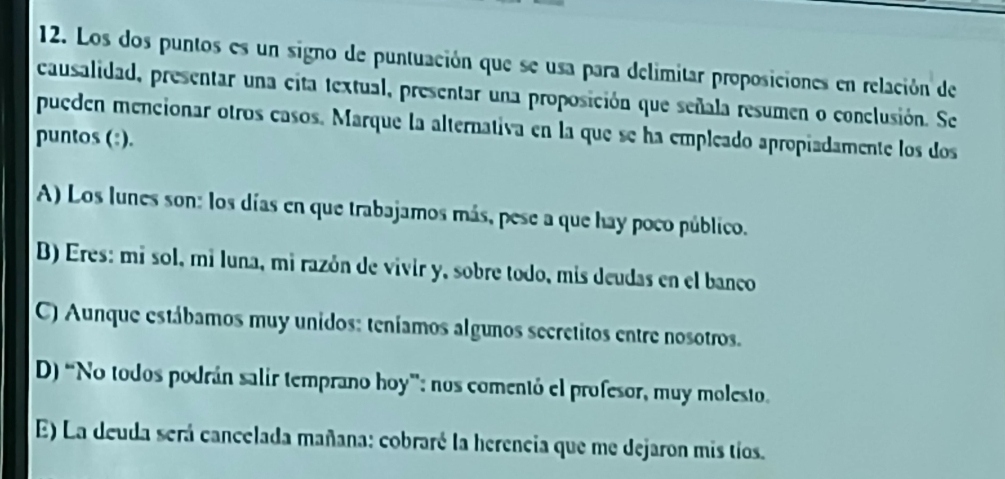 Los dos puntos es un signo de puntuación que se usa para delimitar proposiciones en relación de
causalidad, presentar una cita textual, presentar una proposición que señala resumen o conclusión. Se
puedén mencionar otros casos. Marque la alternativa en la que se ha empleado apropiadamente los dos
puntos (:).
A) Los lunes son: los días en que trabajamos más, pese a que hay poco público.
B) Eres: mí sol, mi luna, mi razón de vivir y, sobre todo, mis deudas en el banco
C) Aunque estábamos muy unidos: teníamos algunos secretitos entre nosotros.
D) “No todos podrán salir temprano hoy”: nos comentó el profesor, muy molesto.
E) La deuda será cancelada mañana: cobraré la herencia que me dejaron mis tíos.