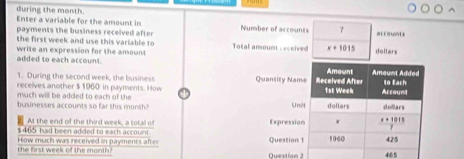 during the month.
Enter a variable for the amount in Number of accounts 7
payments the business received after accounts
the first week and use this variable to  Total amount : eceived x+1015
write an expression for the amount doltars
added to each account.
1. During the second week, the business 
receives another $ 1960 in payments. How
much will be added to each of the
businesses accounts so far this month? 
 
 
Question 2 465