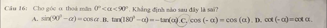 Cho góc α thoả mãn 0° <90°. Khẳng định nào sau đây là sai?
A. sin (90°-alpha )=cos alpha .B.tan (180°-alpha )=-tan (alpha ).C.cos (-alpha )=cos (alpha ).D. .cot (-alpha )=cot alpha.