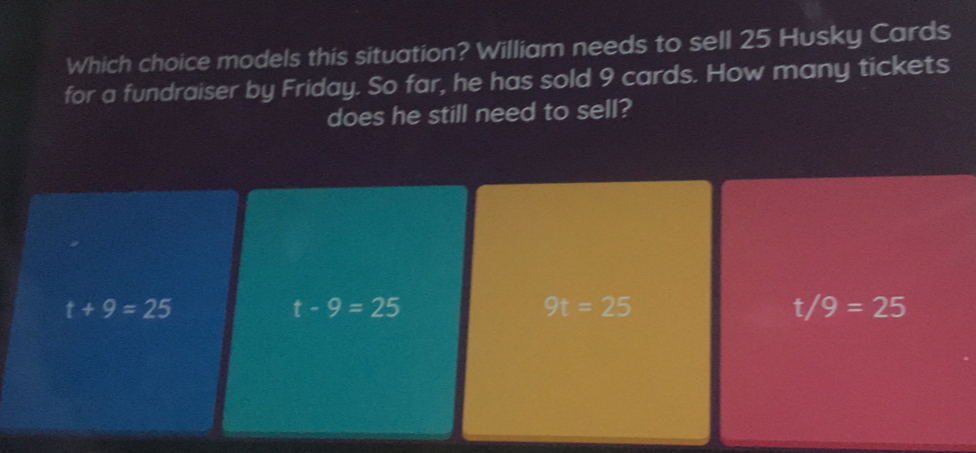 Which choice models this situation? William needs to sell 25 Husky Cards
for a fundraiser by Friday. So far, he has sold 9 cards. How many tickets
does he still need to sell?
t+9=25
t-9=25
9t=25
t/9=25